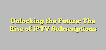 Unlocking the Future: The Rise of IPTV Subscriptions