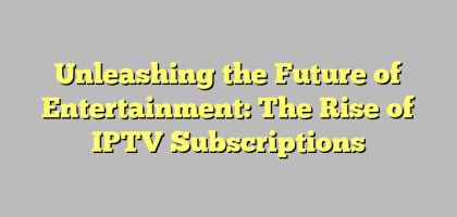 Unleashing the Future of Entertainment: The Rise of IPTV Subscriptions